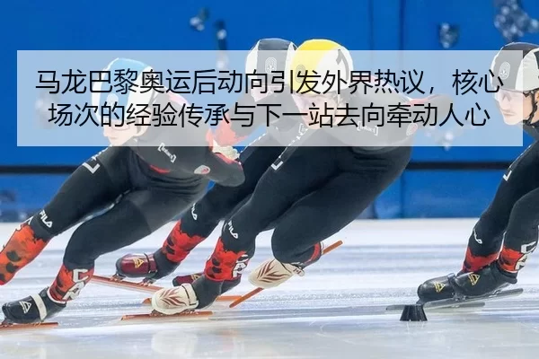 马龙巴黎奥运后动向引发外界热议，核心场次的经验传承与下一站去向牵动人心
